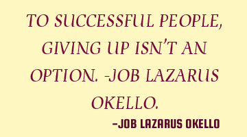 TO SUCCESSFUL PEOPLE, GIVING UP ISN'T AN OPTION.-JOB LAZARUS OKELLO.