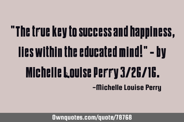 "The true key to success and happiness, lies within the educated mind!" - by Michelle Louise Perry 3