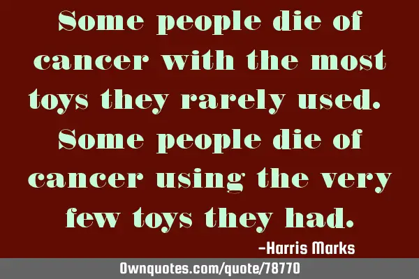 Some people die of cancer with the most toys they rarely used. Some people die of cancer using the
