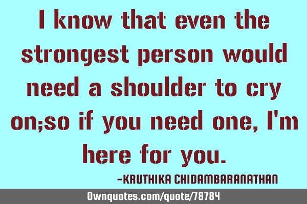 I know that even the strongest person would need a shoulder to cry on;so if you need one, I