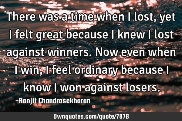 There was a time when I lost, yet I felt great because I knew I lost against winners. Now even when