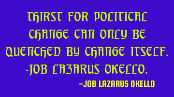 THIRST FOR POLITICAL CHANGE CAN ONLY BE QUENCHED BY CHANGE ITSELF.-JOB LAZARUS OKELLO.