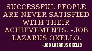 SUCCESSFUL PEOPLE ARE NEVER SATISFIED WITH THEIR ACHIEVEMENTS.-JOB LAZARUS OKELLO.