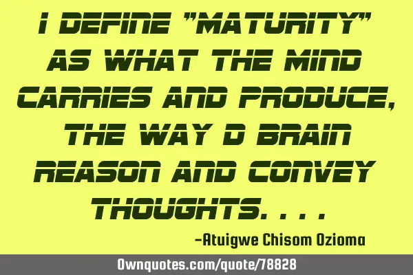 I define "Maturity" as what the mind carries and produce, the way d brain reason and convey