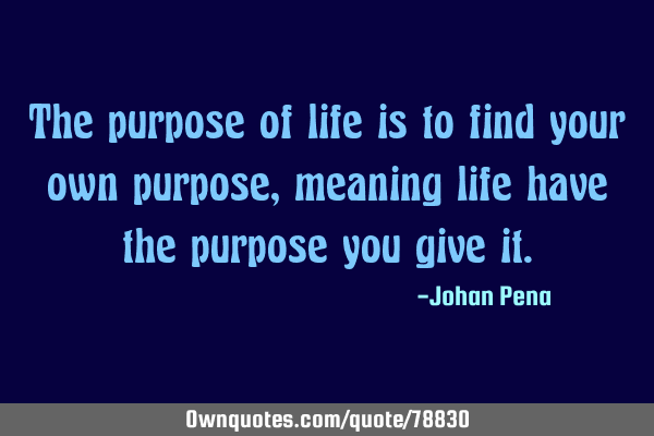 The purpose of life is to find your own purpose, meaning life have the purpose you give