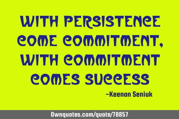 With persistence come commitment, with commitment comes