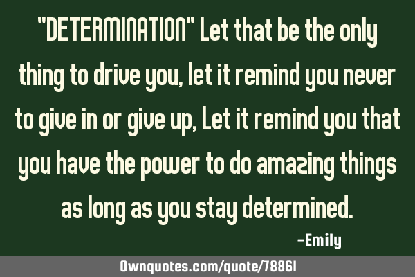 "DETERMINATION" Let that be the only thing to drive you ,let it remind you never to give in or give
