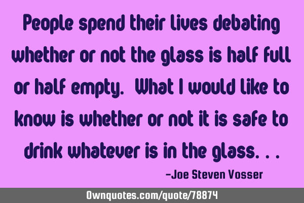 People spend their lives debating whether or not the glass is half full or half empty. What I would
