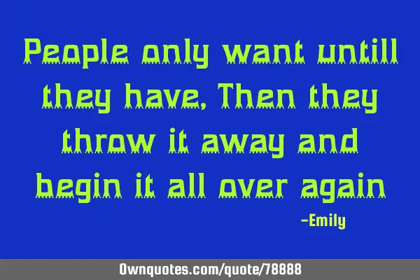 People only want untill they have, Then they throw it away and begin it all over