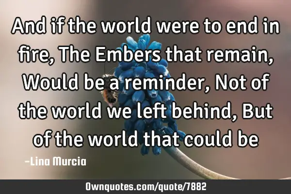 And if the world were to end in fire, The Embers that remain, Would be a reminder, Not of the world