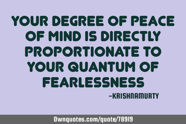 YOUR DEGREE OF PEACE OF MIND IS DIRECTLY PROPORTIONATE TO YOUR QUANTUM OF FEARLESSNESS