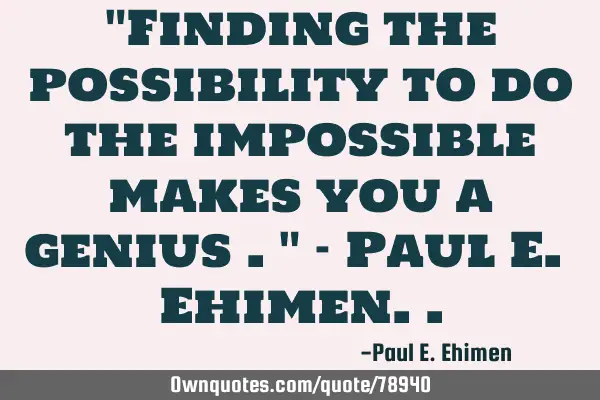 "Finding the possibility to do the impossible makes you a genius ." - Paul E. E