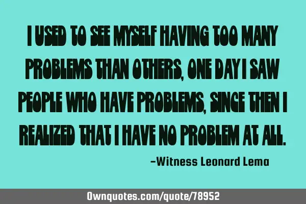 I used to see myself having too many problems than others,one day i saw people who have problems,