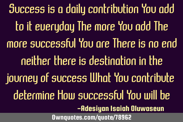 Success is a daily contribution You add to it everyday The more You add The more successful You are