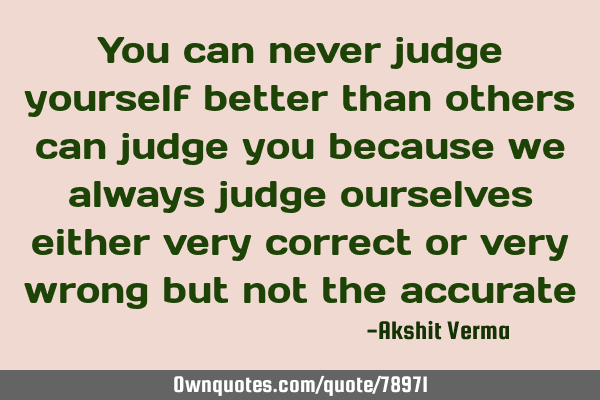You can never judge yourself better than others can judge you because we always judge ourselves