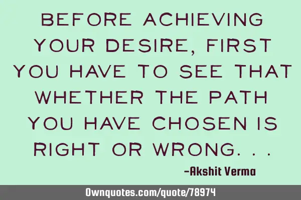 Before achieving your desire,first you have to see that whether the path you have chosen is right