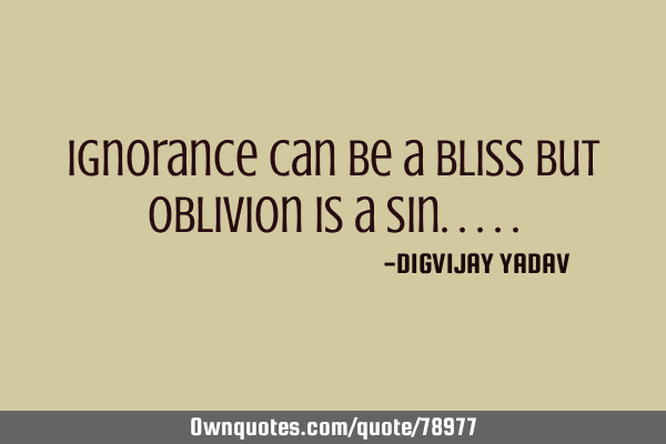 Ignorance can be a bliss but oblivion is a