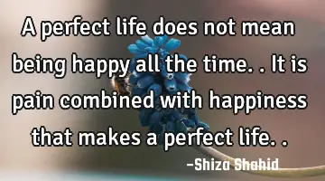 A perfect life does not mean being happy all the time.. It is pain combined with happiness that
