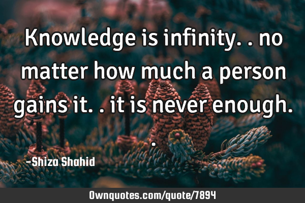 Knowledge is infinity.. no matter how much a person gains it.. it is never