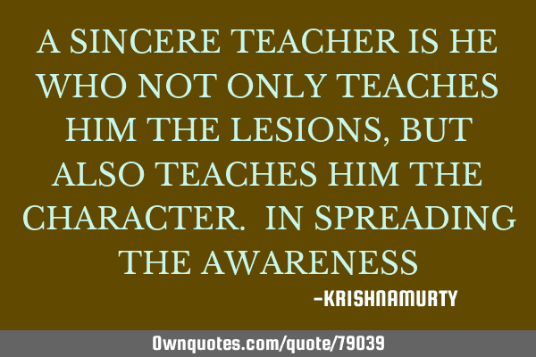 A SINCERE TEACHER IS HE WHO NOT ONLY TEACHES HIM THE LESIONS, BUT ALSO TEACHES HIM THE CHARACTER. IN