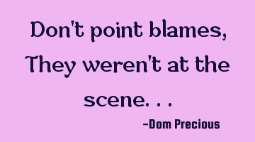 Don't point blames, They weren't at the scene...