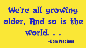 We're all growing older, And so is the world...