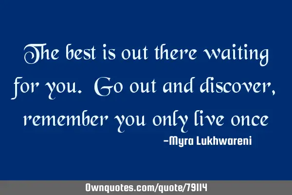 The best is out there waiting for you. Go out and discover, remember you only live