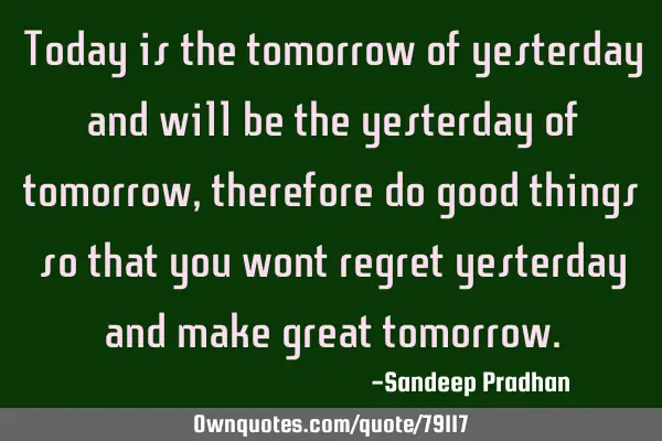 Today is the tomorrow of yesterday and will be the yesterday of tomorrow, therefore do good things