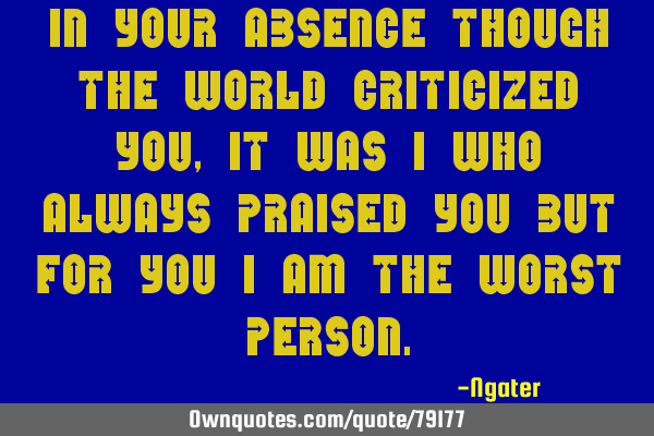 In your Absence though the world criticized you, it was i who always praised you But for you i am