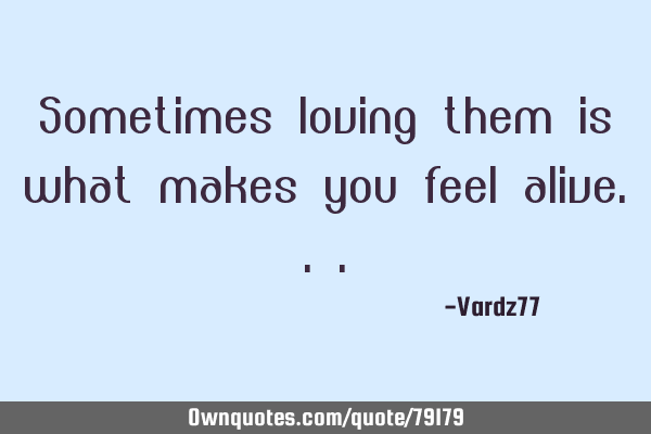 Sometimes loving them is what makes you feel
