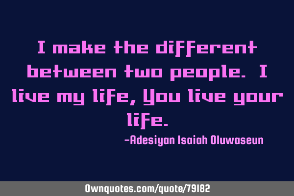 I make the different between two people. I live my life, You live your
