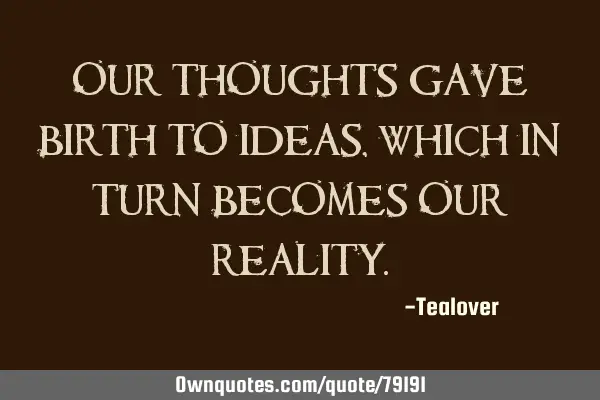 Our thoughts gave birth to ideas, which in turn becomes our