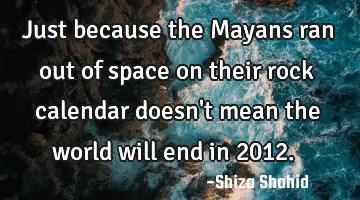 Just because the Mayans ran out of space on their rock calendar doesn