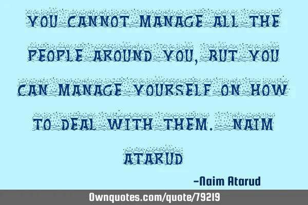 You cannot manage all the people around you, but you can manage yourself on how to deal with them. N