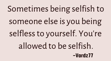 Sometimes being selfish to someone else is you being selfless to yourself. You're allowed to be