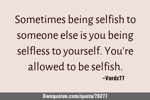 Sometimes being selfish to someone else is you being selfless to yourself. You