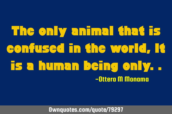 The only animal that is confused in the world,It is a human being