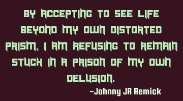 By accepting to see life beyond my own distorted prism, I am refusing to remain stuck in a prison