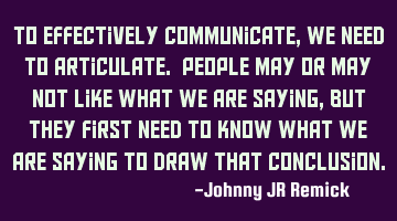 To effectively communicate, we need to articulate. People may or may not like what we are saying,