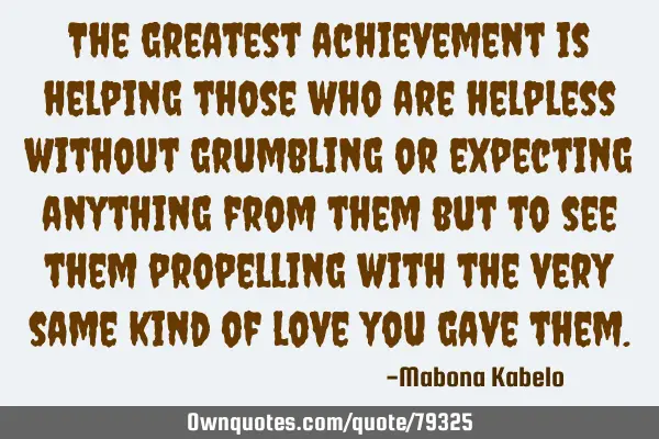 The greatest achievement is helping those who are helpless without grumbling or expecting anything