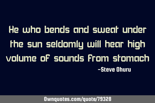 He who bends and sweat under the sun seldomly will hear high volume of sounds from