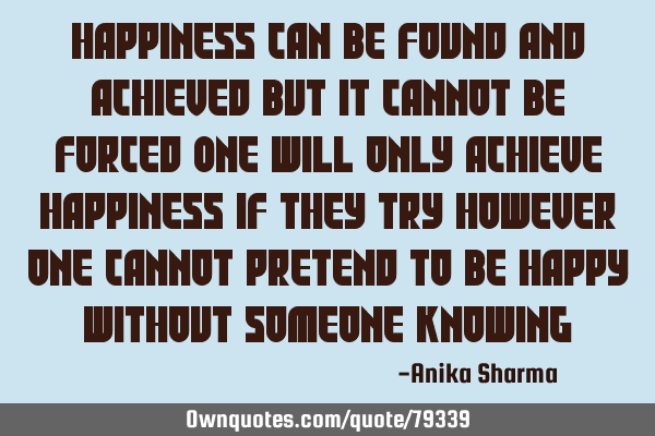 Happiness can be found and achieved but it cannot be forced One will only achieve happiness if they
