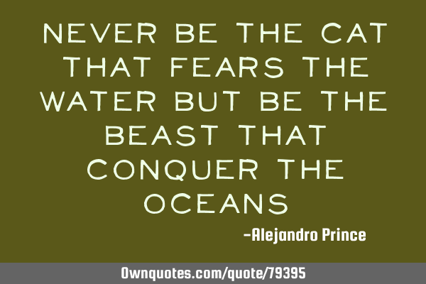 Never be the cat that fears the water but be the beast that conquer the
