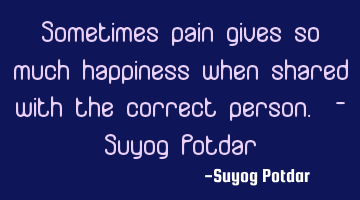 Sometimes pain gives so much happiness when shared with the correct person. - Suyog Potdar