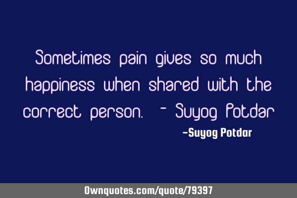 Sometimes pain gives so much happiness when shared with the correct person. - Suyog P