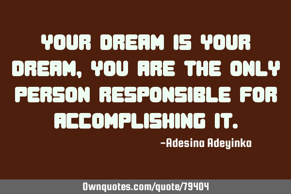 Your dream is your dream, You are the only person responsible for accomplishing