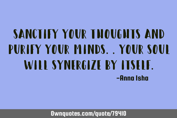 Sanctify your thoughts and purify your minds..Your soul will synergize by