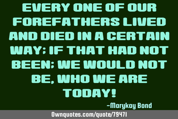 Every one of our forefathers lived and died in a certain way; if that had not been; we would not be,