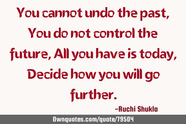 You cannot undo the past, You do not control the future, All you have is today, Decide how you will