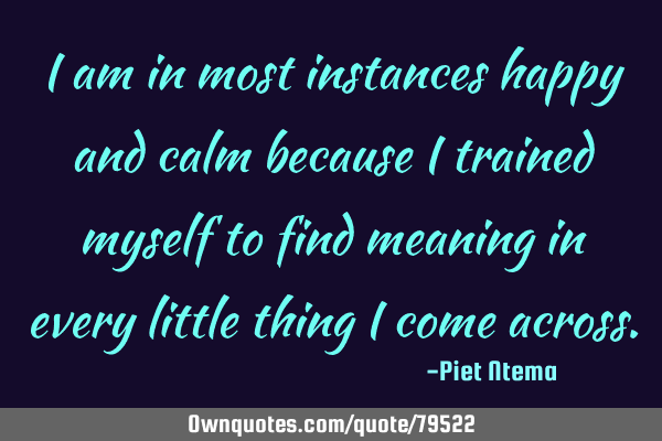 I am in most instances happy and calm because I trained myself to find meaning in every little